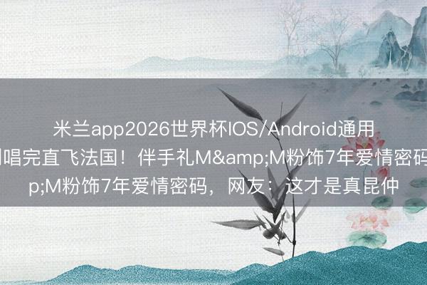 米兰app2026世界杯IOS/Android通用手机版下载 王嘉尔智利唱完直飞法国！伴手礼M&M粉饰7年爱情密码，网友：这才是真昆仲