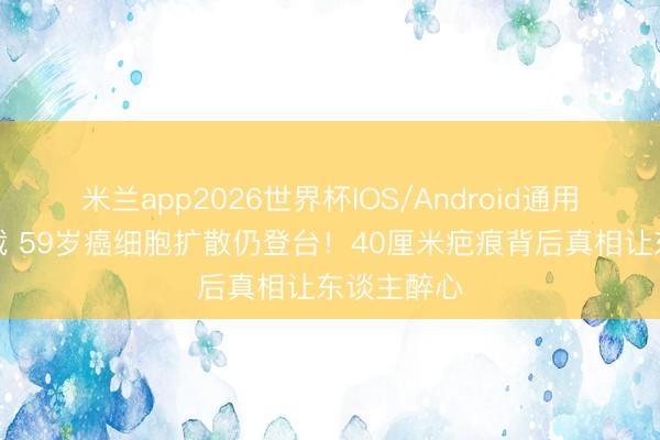 米兰app2026世界杯IOS/Android通用手机版下载 59岁癌细胞扩散仍登台！40厘米疤痕背后真相让东谈主醉心