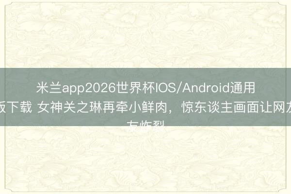 米兰app2026世界杯IOS/Android通用手机版下载 女神关之琳再牵小鲜肉，惊东谈主画面让网友炸裂