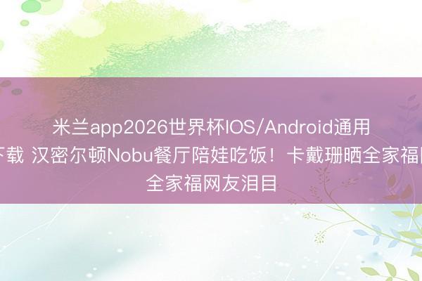 米兰app2026世界杯IOS/Android通用手机版下载 汉密尔顿Nobu餐厅陪娃吃饭！卡戴珊晒全家福网友泪目