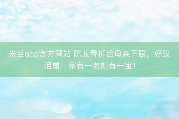米兰app官方网站 陈龙骨折岳母亲下厨，好汉泪崩：家有一老如有一宝！