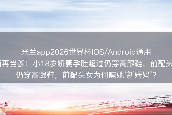 米兰app2026世界杯IOS/Android通用手机版下载 51岁汪雨再当爹！小18岁娇妻孕肚超过仍穿高跟鞋，前配头女为何喊她‘新姆妈’？
