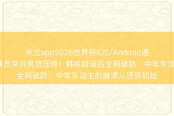米兰app2026世界杯IOS/Android通用手机版下载 45岁演员哭诉房贷压垮！韩栋辟谣后全网破防：中年东谈主的崩溃从还贷初始