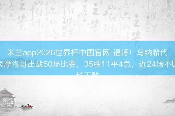 米兰app2026世界杯中国官网 福将！乌纳希代表摩洛哥出战50场比赛，35胜11平4负，近24场不败