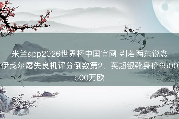 米兰app2026世界杯中国官网 判若两东说念主！伊戈尔屡失良机评分倒数第2，英超银靴身价6500万欧