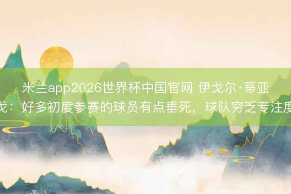 米兰app2026世界杯中国官网 伊戈尔·蒂亚戈：好多初度参赛的球员有点垂死，球队穷乏专注度