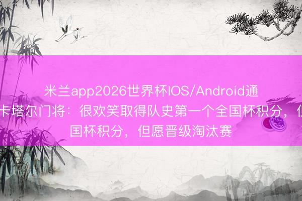 米兰app2026世界杯IOS/Android通用手机版下载 卡塔尔门将：很欢笑取得队史第一个全国杯积分，但愿晋级淘汰赛