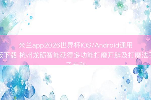 米兰app2026世界杯IOS/Android通用手机版下载 杭州龙砺智能获得多功能打磨开辟及打磨法子专利