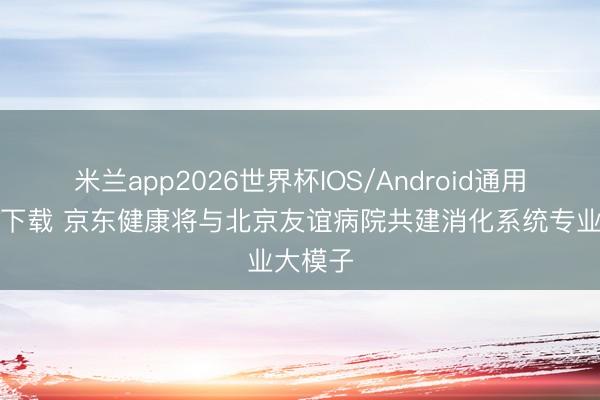 米兰app2026世界杯IOS/Android通用手机版下载 京东健康将与北京友谊病院共建消化系统专业大模子