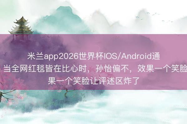 米兰app2026世界杯IOS/Android通用手机版下载 当全网红毯皆在比心时，孙怡偏不，效果一个笑脸让评述区炸了