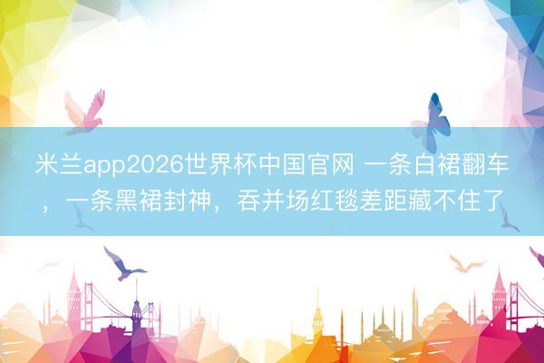 米兰app2026世界杯中国官网 一条白裙翻车，一条黑裙封神，吞并场红毯差距藏不住了