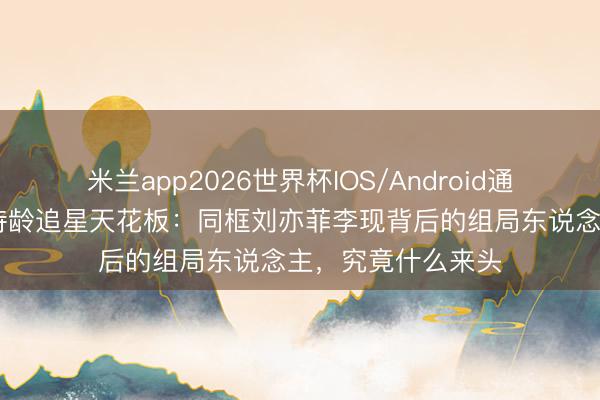 米兰app2026世界杯IOS/Android通用手机版下载 王诗龄追星天花板:同框刘亦菲李现背后的组局东说念主,究竟什么来头