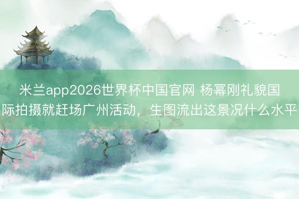 米兰app2026世界杯中国官网 杨幂刚礼貌国际拍摄就赶场广州活动,生图流出这景况什么水平