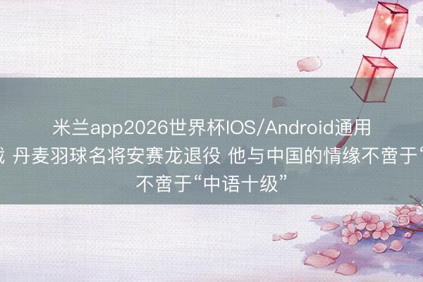 米兰app2026世界杯IOS/Android通用手机版下载 丹麦羽球名将安赛龙退役 他与中国的情缘不啻于“中语十级”