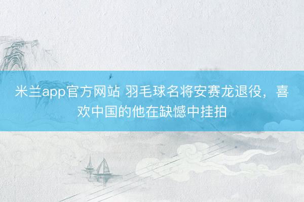 米兰app官方网站 羽毛球名将安赛龙退役,喜欢中国的他在缺憾中挂拍