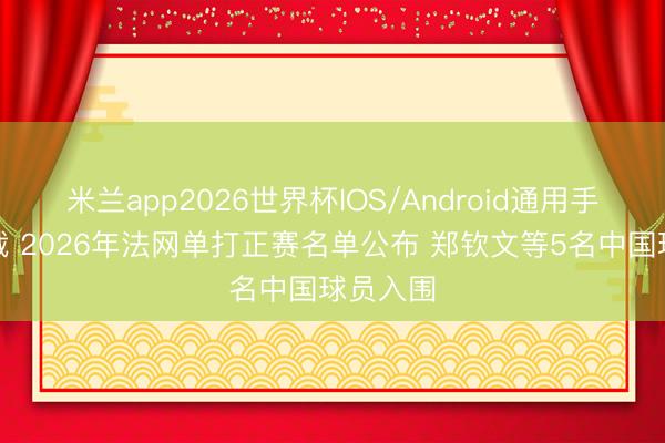 米兰app2026世界杯IOS/Android通用手机版下载 2026年法网单打正赛名单公布 郑钦文等5名中国球员入围