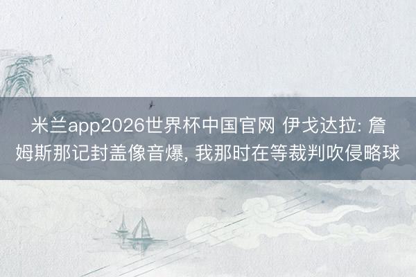 米兰app2026世界杯中国官网 伊戈达拉: 詹姆斯那记封盖像音爆， 我那时在等裁判吹侵略球