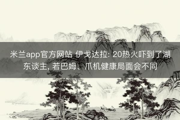 米兰app官方网站 伊戈达拉: 20热火吓到了湖东谈主， 若巴姆、爪机健康局面会不同