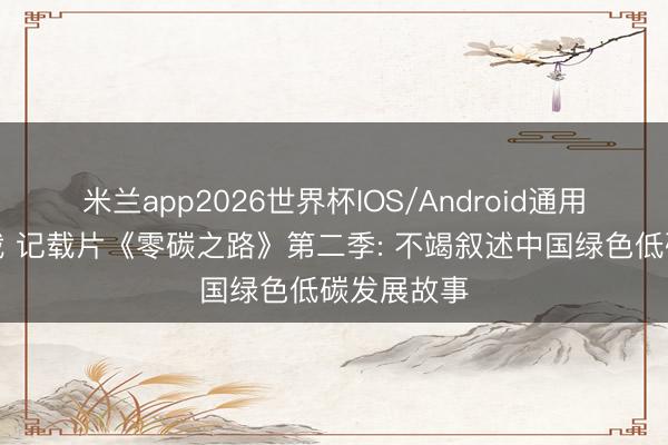 米兰app2026世界杯IOS/Android通用手机版下载 记载片《零碳之路》第二季: 不竭叙述中国绿色低碳发展故事