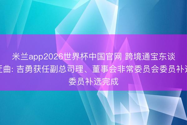 米兰app2026世界杯中国官网 跨境通宝东谈主事迂曲: 吉勇获任副总司理、董事会非常委员会委员补选完成