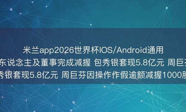 米兰app2026世界杯IOS/Android通用手机版下载 南亚新材实控东说念主及董事完成减握 包秀银套现5.8亿元 周巨芬因操作作假逾额减握1000股