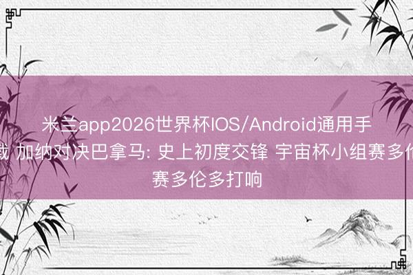 米兰app2026世界杯IOS/Android通用手机版下载 加纳对决巴拿马: 史上初度交锋 宇宙杯小组赛多伦多打响
