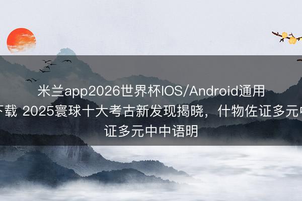米兰app2026世界杯IOS/Android通用手机版下载 2025寰球十大考古新发现揭晓,什物佐证多元中中语明