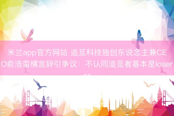 米兰app官方网站 追觅科技独创东说念主兼CEO俞浩蛮横言辞引争议：不认同追觅者基本是loser