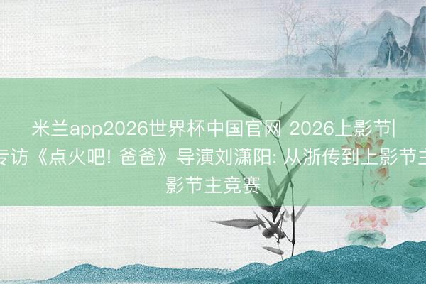 米兰app2026世界杯中国官网 2026上影节|独家专访《点火吧! 爸爸》导演刘潇阳: 从浙传到上影节主竞赛