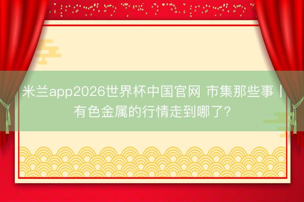 米兰app2026世界杯中国官网 市集那些事丨有色金属的行情走到哪了？