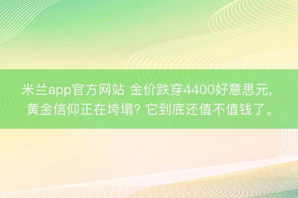 米兰app官方网站 金价跌穿4400好意思元， 黄金信仰正在垮塌? 它到底还值不值钱了。