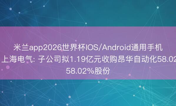 米兰app2026世界杯IOS/Android通用手机版下载 上海电气: 子公司拟1.19亿元收购昂华自动化58.02%股份