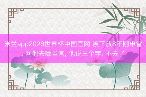 米兰app2026世界杯中国官网 被下放8年刚申雪， 问他去哪当官， 他说三个字: 不去了