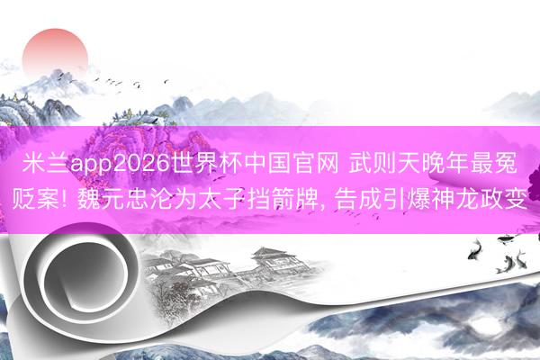 米兰app2026世界杯中国官网 武则天晚年最冤贬案! 魏元忠沦为太子挡箭牌， 告成引爆神龙政变