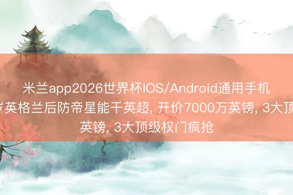 米兰app2026世界杯IOS/Android通用手机版下载 23岁英格兰后防帝星能干英超， 开价7000万英镑， 3大顶级权门疯抢